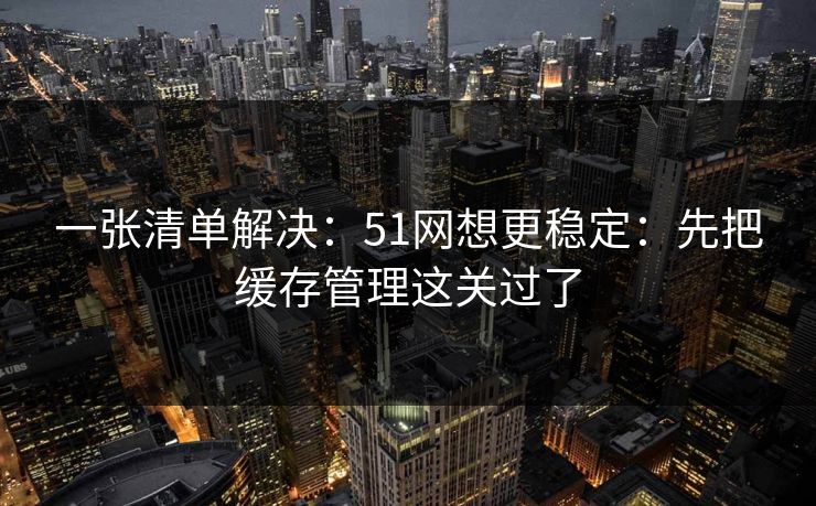 一张清单解决：51网想更稳定：先把缓存管理这关过了