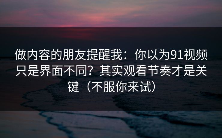 做内容的朋友提醒我：你以为91视频只是界面不同？其实观看节奏才是关键（不服你来试）